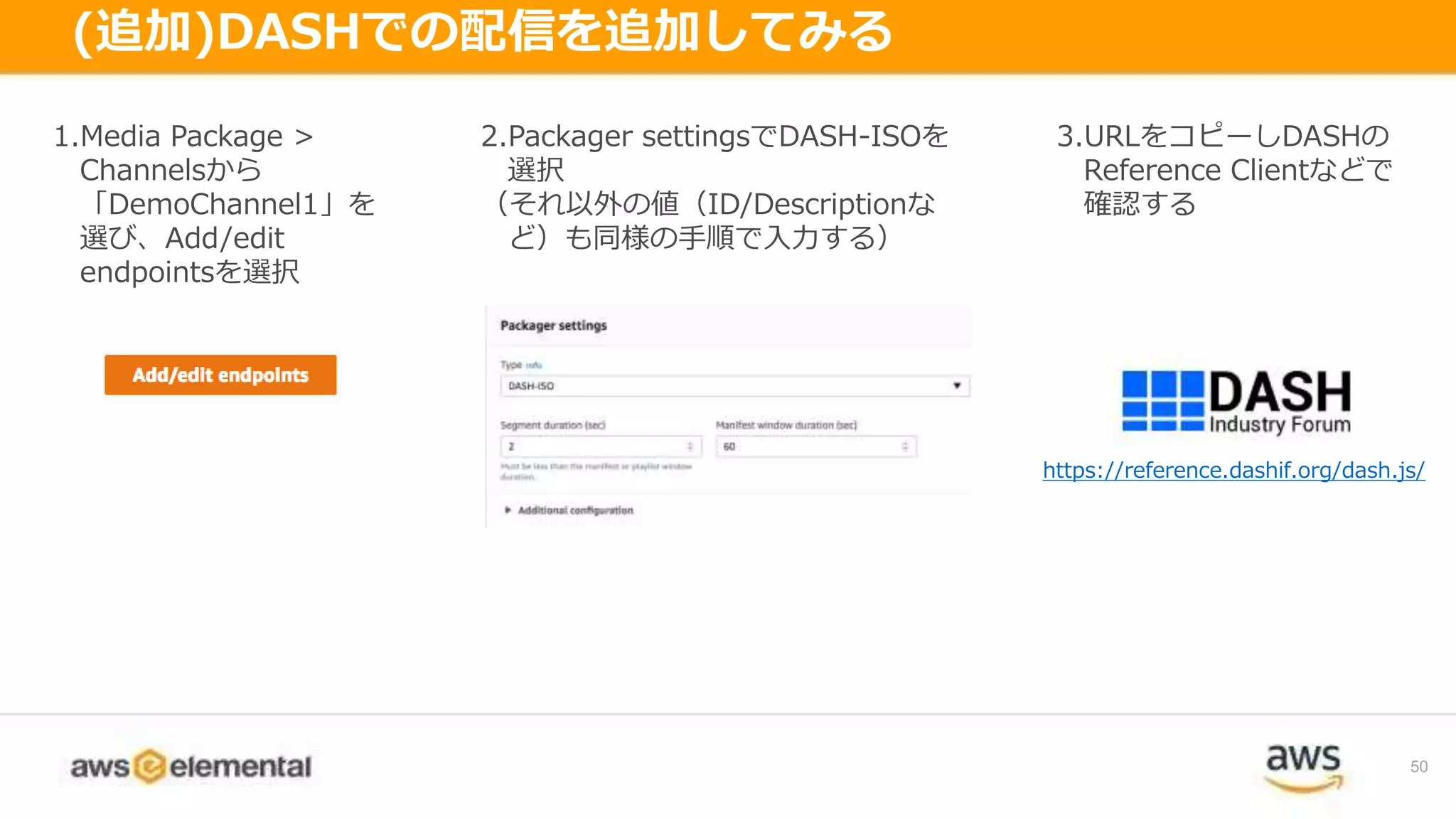 50
(追加)DASHでの配信を追加してみる
1.Media Package >
Channelsから
「DemoChannel1」を
選び、Add/edit
endpointsを選択
2.Packager settingsでDASH-ISOを
選択
（それ以外の値（ID/Descriptionな
ど）も同様の手順で入力する）
3.URLをコピーしDASHの
Reference Clientなどで
確認する
https://reference.dashif.org/dash.js/
 