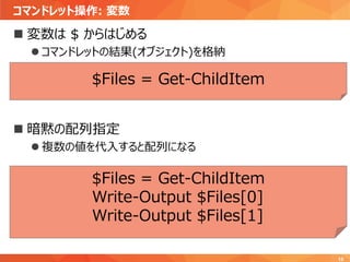 コマンドレット操作: 変数
15
 変数は $ からはじめる
 コマンドレットの結果(オブジェクト)を格納
 暗黙の配列指定
 複数の値を代入すると配列になる
$Files = Get-ChildItem
Write-Output $Files[0]
Write-Output $Files[1]
$Files = Get-ChildItem
 