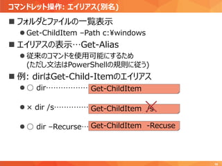 コマンドレット操作: エイリアス(別名)
16
 フォルダとファイルの一覧表示
 Get-ChildItem –Path c:¥windows
 エイリアスの表示…Get-Alias
 従来のコマンドを使用可能にするため
(ただし文法はPowerShellの規則に従う)
 例: dirはGet-Child-Itemのエイリアス
 ○ dir………………
 × dir /s……………
 ○ dir –Recurse…
Get-ChildItem
Get-ChildItem /s
Get-ChildItem -Recuse
 