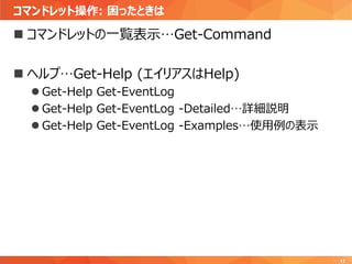 コマンドレット操作: 困ったときは
17
 コマンドレットの一覧表示…Get-Command
 ヘルプ…Get-Help (エイリアスはHelp)
 Get-Help Get-EventLog
 Get-Help Get-EventLog -Detailed…詳細説明
 Get-Help Get-EventLog -Examples…使用例の表示
 