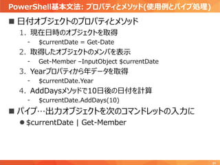 PowerShell基本文法: プロパティとメソッド(使用例とパイプ処理)
21
 日付オブジェクトのプロパティとメソッド
1. 現在日時のオブジェクトを取得
- $currentDate = Get-Date
2. 取得したオブジェクトのメンバを表示
- Get-Member –InputObject $currentDate
3. Yearプロパティから年データを取得
- $currentDate.Year
4. AddDaysメソッドで10日後の日付を計算
- $currentDate.AddDays(10)
 パイプ…出力オブジェクトを次のコマンドレットの入力に
 $currentDate | Get-Member
 