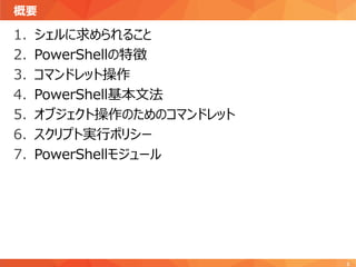 概要
3
1. シェルに求められること
2. PowerShellの特徴
3. コマンドレット操作
4. PowerShell基本文法
5. オブジェクト操作のためのコマンドレット
6. スクリプト実行ポリシー
7. PowerShellモジュール
 