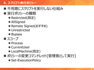 6. スクリプト実行ポリシー
30
 不用意にスクリプトを実行しない仕組み
 実行ポリシーの種類
 Restricted(既定)
 AllSigned
 Remote Signed(おすすめ)
 Unrestricted
 Bypass
 スコープ
 Process
 CurrentUser
 LocalMachine(既定)
 ポリシーの変更コマンドレット[管理者として実行]
 Set-ExecutionPolicy
 