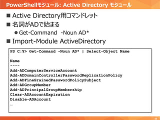 PowerShellモジュール: Active Directory モジュール
33
 Active Directory用コマンドレット
 名詞がADで始まる
 Get-Command -Noun AD*
 Import-Module ActiveDirectory
PS C:¥> Get-Command -Noun AD* | Select-Object Name
Name
----
Add-ADComputerServiceAccount
Add-ADDomainControllerPasswordReplicationPolicy
Add-ADFineGrainedPasswordPolicySubject
Add-ADGroupMember
Add-ADPrincipalGroupMembership
Clear-ADAccountExpiration
Disable-ADAccount
…
 
