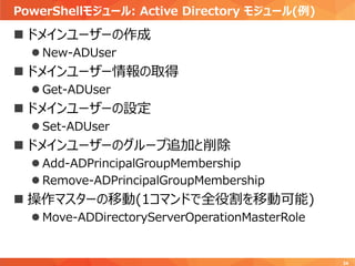 PowerShellモジュール: Active Directory モジュール(例)
34
 ドメインユーザーの作成
 New-ADUser
 ドメインユーザー情報の取得
 Get-ADUser
 ドメインユーザーの設定
 Set-ADUser
 ドメインユーザーのグループ追加と削除
 Add-ADPrincipalGroupMembership
 Remove-ADPrincipalGroupMembership
 操作マスターの移動(1コマンドで全役割を移動可能)
 Move-ADDirectoryServerOperationMasterRole
 