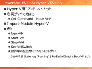 PowerShellモジュール: Hyper-Vモジュール
35
 Hyper-V用コマンドレット セット
 名詞がVMで始まる
 Get-Command -Noun VM*
 Import-Module Hyper-V
 例:
 New-VM
 Start-VM
 Stop-VM
 Set-VMSwitch
 動作中の全仮想マシンをシャットダウン
Get-VM |? State -eq “Running“ | ForEach-Object {Stop-VM $_}
 