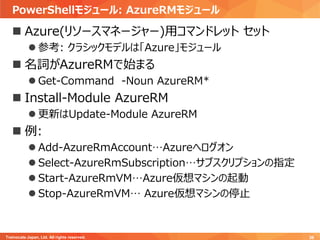 PowerShellモジュール: AzureRMモジュール
Trainocate Japan, Ltd. All rights reserved. 36
 Azure(リソースマネージャー)用コマンドレット セット
 参考: クラシックモデルは「Azure」モジュール
 名詞がAzureRMで始まる
 Get-Command -Noun AzureRM*
 Install-Module AzureRM
 更新はUpdate-Module AzureRM
 例:
 Add-AzureRmAccount…Azureへログオン
 Select-AzureRmSubscription…サブスクリプションの指定
 Start-AzureRmVM…Azure仮想マシンの起動
 Stop-AzureRmVM… Azure仮想マシンの停止
 