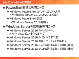 トレノケートのサービス紹介
38
 PowerShell関連の教育コース
 Windows PowerShell コマンド・スクリプト入門
～Windows Server 2012R2/2016対応～
 Windows PowerShell 実践
～Windows Server 2016対応～
 Windows Serverの管理系教育コース
 Windows Server 2016 のインストール、
ストレージとコンピュート(#23740)
 Windows Server 2016 の ID (#23742)
 Windows Server 2016 のネットワーク (#23741)
 Windows Server 2016 システム管理基礎 (前編) (後編)
 Windows Server 2012 システム管理基礎 (前編) (後編)
 