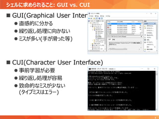 シェルに求められること: GUI vs. CUI
5
 GUI(Graphical User Interface)
 直感的に分かる
 繰り返し処理に向かない
 ミスが多い(手が滑った等)
 CUI(Character User Interface)
 事前学習が必要
 繰り返し処理が容易
 致命的なミスが少ない
(タイプミスはエラー)
 