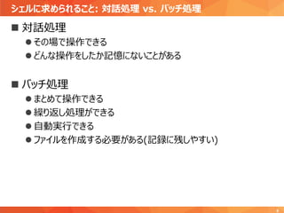 シェルに求められること: 対話処理 vs. バッチ処理
6
 対話処理
 その場で操作できる
 どんな操作をしたか記憶にないことがある
 バッチ処理
 まとめて操作できる
 繰り返し処理ができる
 自動実行できる
 ファイルを作成する必要がある(記録に残しやすい)
 