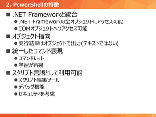 2. PowerShellの特徴
8
 .NET Frameworkと統合
 .NET Frameworkの全オブジェクトにアクセス可能
 COMオブジェクトへのアクセス可能
 オブジェクト指向
 実行結果はオブジェクトで出力(テキストではない)
 統一したコマンド表現
 コマンドレット
 学習が容易
 スクリプト言語として利用可能
 スクリプト編集ツール
 デバッグ機能
 セキュリティを考慮
 