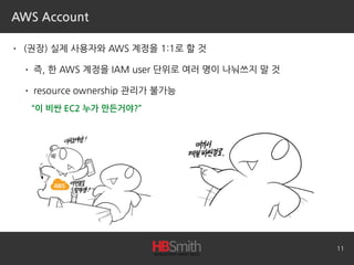 AWS Account
• (권장) 실제 사용자와 AWS 계정을 1:1로 할 것
• 즉, 한 AWS 계정을 IAM user 단위로 여러 명이 나눠쓰지 말 것
• resource ownership 관리가 불가능 
11
“이 비싼 EC2 누가 만든거야?”
 
