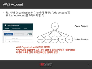 AWS Account
• 단, AWS Organization 의 기능 중에 하나인 “add account”로 
Linked Acccounts를 추가하지 말 것.
13
AWS Organization에서 만든 계정은
비밀번호를 포함해서 모든 개인 정보가 입력되지 않은 계정이므로
나중에 link를 끊기 위해선 복잡한 절차가 발생
 