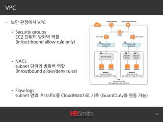VPC
• 보안 관점에서 VPC
• Security groups 
EC2 단위의 방화벽 역할 
(in/out-bound allow rule only)
• NACL 
subnet 단위의 방화벽 역할 
(in/outbound allow/deny rules)
• Flow logs 
subnet 안의 IP traffic을 CloudWatch로 기록 (GuardDuty와 연동 가능)
17
 