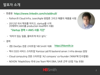 발표자 소개
• 한종원
• Python과 Cloud Infra, Lean/Agile 방법론 그리고 애플의 제품을 사랑.
• 2012년 석사 학위를 마치고, startup을 시작 
(이때부터 AWS를 production level에서 사용)
• '의미가 있는 일을, 올바르게 하고 싶다.'
• 경력
• (현) DevOps 전문 스타트업 ‘HB Smith’ 대표
• 택시 O2O 서비스 스타트업 ‘Kanizsa Lab’의 backend server / infra devops 담당
• Cloud computing 전문 스타트업 'A2 company' co-founder (‘KINX’에 인수합병)
• NEXON 'MapleStory 국내 Live Team'에서 DBA, SA로 근무 (산업 기능 요원)
2
https://www.linkedin.com/in/addnull/
https://hbsmith.io
“Startup 경력 = AWS 사용 기간”
 