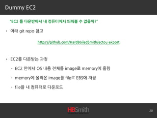 Dummy EC2
• 아래 git repo 참고
• EC2를 다운받는 과정
• EC2 안에서 OS 내용 전체를 image로 memory에 올림
• memory에 올라온 image를 file로 EBS에 저장
• file을 내 컴퓨터로 다운로드
20
“EC2 를 다운받아서 내 컴퓨터에서 띄워볼 수 없을까?”
https://github.com/HardBoiledSmith/ectou-export
 
