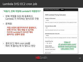 Lambda (VS) EC2 cron job
• 반복 작업을 SQS 에 등록하고, 
Lambda 가 처리하는 방식으로 구현
• 문제점:
• 결국 EC2 에서 cron job을 
여러 개 돌리는게 더 맞다고 판단
24
“비동기, 반복 작업에 Lambda가 적합한가?”
작업 요청이 불규칙적으로 발생되고,
반복 주기도 계속 변할 수 있기에
다수의 Lambda가 24시간 계속 
돌아가는 상황이 발생
https://
s3.amazonaws.com/
lambda-tools/pricing-
calculator.html
 