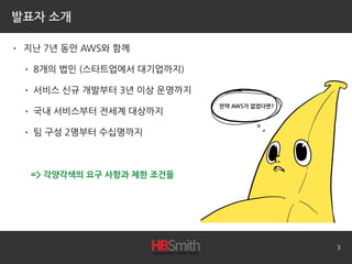 발표자 소개
• 지난 7년 동안 AWS와 함께
• 8개의 법인 (스타트업에서 대기업까지)
• 서비스 신규 개발부터 3년 이상 운영까지
• 국내 서비스부터 전세계 대상까지
• 팀 구성 2명부터 수십명까지
3
=> 각양각색의 요구 사항과 제한 조건들
만약 AWS가 없었다면?
 
