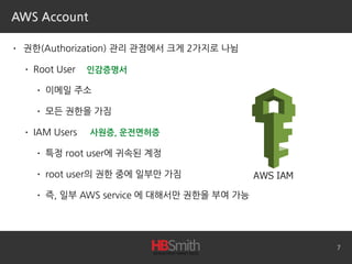 AWS Account
• 권한(Authorization) 관리 관점에서 크게 2가지로 나뉨
• Root User
• 이메일 주소
• 모든 권한을 가짐
• IAM Users
• 특정 root user에 귀속된 계정
• root user의 권한 중에 일부만 가짐
• 즉, 일부 AWS service 에 대해서만 권한을 부여 가능
7
인감증명서
사원증, 운전면허증
 