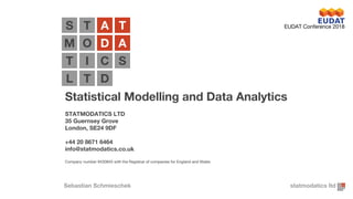 Statistical Modelling and Data Analytics
STATMODATICS LTD
35 Guernsey Grove
London, SE24 9DF
+44 20 8671 6464
info@statmodatics.co.uk
Company number 9430845 with the Registrar of companies for England and Wales
T A T
O D A
I C
T D
O D A
S
T
L
M
statmodatics ltd
S
Sebastian Schmieschek
EUDAT Conference 2018
 