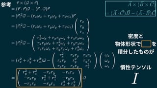 ~A ⇥ ( ~B ⇥ ~C)
= ( ~A · ~C) ~B ( ~A · ~B) ~C
~r ⇥ (~! ⇥ ~r)
= (~r · ~r)~! (~r · ~!)~r
= |~r|2
~! (rx!x + ry!y + rz!z)~r
= |~r|2
~! (rx!x + ry!y + rz!z)
0
@
rx
ry
rz
1
A
= |~r|2
~!
0
@
r2
x!x + rxry!y + rzrx!z
rxry!x + r2
y!y + ryrz!z
rzrx!x + ryrz!y + r2
z!z
1
A
= (r2
x + r2
y + r2
z)~!
0
@
r2
x rxry rzrx
rxry r2
y ryrz
rzrx rxry r2
z
1
A
0
@
!x
!y
!z
1
A
=
0
@
r2
y + r2
z rxry rzrx
rxry r2
x + r2
z ryrz
rzrx ryrz r2
x + r2
y
1
A ~!
参考
密度と
物体形状で　　を
積分したものが
慣性テンソル
I
 
