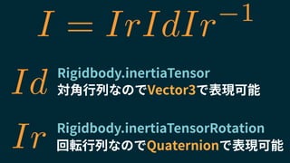 Rigidbody.inertiaTensor
Rigidbody.inertiaTensorRotation
対角行列なのでVector3で表現可能
回転行列なのでQuaternionで表現可能
Id
Ir
I = IrIdIr 1
 