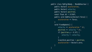 public class MyRigidbody : MonoBehaviour {
public Vector3 acceleration;
public Vector3 velocity;
public Vector3 position;
const float dt = 1f/60f;
public void AddForce(Vector3 force) {
acceleration += force;
}
void FixedUpdate() {
velocity += acceleration * dt;
position += velocity * dt;
if (position.y < 0.5f) {
velocity = -velocity;
}
transform.position = position;
acceleration = Vector3.zero;
}
}
 