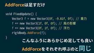 AddForceは足すだけ
void FixedUpdate() {
Vector3 f = new Vector3(0f, -9.81f, 0f); // 重力
f += new Vector3(1f, 0f, 0f); // 風の影響
f += new Vector3(0f, 1f, 0f); // 浮力
rigidbody.AddForce(f);
}
こんなふうにあらかじめ足しても良い
AddForceをそれぞれ呼ぶのと同じ
 