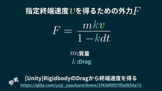 指定終端速度 を得るための外力
[Unity]RigidbodyのDragから終端速度を得る
https://qiita.com/yuji_yasuhara/items/1f438f0f27f5ef854a73参
考
:質量
:Drag
m
k
F =
1 dt
vmk
k
v F
 