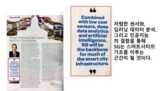 저렴한 센서와,
딥러닝 데이터 분석,
그리고 인공지능
의 결합을 통해
5G는 스마트시티의
기초를 이루는
근간이 될 것이다.
 