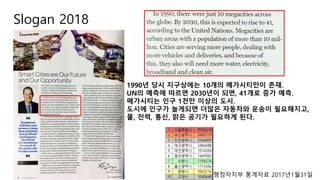 Slogan 2018
1990년 당시 지구상에는 10개의 메가시티만이 존재.
UN의 예측에 따르면 2030년이 되면, 41개로 증가 예측.
메가시티는 인구 1천만 이상의 도시.
도시에 인구가 늘게되면 더많은 자동차와 운송이 필요해지고,
물, 전력, 통신, 맑은 공기가 필요하게 된다.
행정자치부 통계자료 2017년1월31일
 