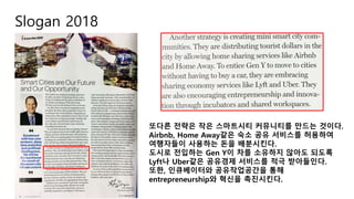 Slogan 2018
또다른 전략은 작은 스마트시티 커뮤니티를 만드는 것이다.
Airbnb, Home Away같은 숙소 공유 서비스를 허용하여
여행자들이 사용하는 돈을 배분시킨다.
도시로 전입하는 Gen Y이 차를 소유하지 않아도 되도록
Lyft나 Uber같은 공유경제 서비스를 적극 받아들인다.
또한, 인큐베이터와 공유작업공간을 통해
entrepreneurship와 혁신을 촉진시킨다.
 