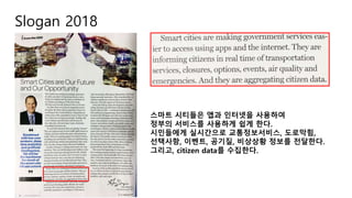 Slogan 2018
스마트 시티들은 앱과 인터넷을 사용하여
정부의 서비스를 사용하게 쉽게 한다.
시민들에게 실시간으로 교통정보서비스, 도로막힘,
선택사항, 이벤트, 공기질, 비상상황 정보를 전달한다.
그리고, citizen data를 수집한다.
 