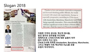 Slogan 2018
저렴한 가격의 센서와, 혁신적 회사들,
앞선 생각의 공무원들 주도하에
세계적으로 스마트시티에 대한 실험이 아주
많이 이루어 지고 있다.
CTA보고서에 의하면 Amsterdam, Barcelona, Manchester,
그리고 특별히 더욱 혁신적인 Paris를 포함
유럽이 적극적이다.
 