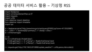 import feedparser
import xml.etree.ElementTree as ET
import requests
import urllib
from datetime import datetime
from datetime import timedelta
import sys
d = feedparser.parse("http://www.kma.go.kr/wid/queryDFSRSS.jsp?zone=4113552000")
d = "<Doc>" + d.entries[0]["summary"] +"</body></Doc>"
d = ET.fromstring(d)
v = {}
for k in d.find('body').findall('data'):
if int(k.get('seq')) == 0: v["temp"] = float(k.find('temp').text)
if int(k.get('seq')) == 1: v["ftemp"] = float(k.find('temp').text)
r = requests.get('http://192.168.0.201:8080/update_weather?'+ urllib.parse.urlencode(v))
공공 데이터 서비스 활용 – 기상청 RSS
 