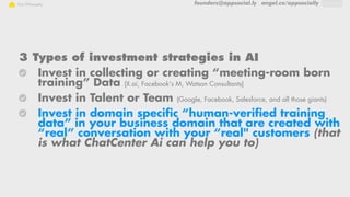 founders@appsocial.ly angel.co/appsociallyOur Philosophy
3 Types of investment strategies in AI
Invest in collecting or creating “meeting-room born
training” Data (X.ai, Facebook's M, Watson Consultants)
Invest in Talent or Team (Google, Facebook, Salesforce, and all those giants)
Invest in domain specific “human-verified training
data” in your business domain that are created with
“real” conversation with your “real" customers (that
is what ChatCenter Ai can help you to)
 
