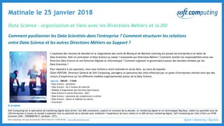© 3
Data Science : organisation et liens avec les Directions Métiers et la DSI
Matinale le 25 janvier 2018
Comment positionner les Data Scientists dans l’entreprise ? Comment structurer les relations
entre Data Science et les autres Directions Métiers ou Support ?
L’explosion des volumes de données et la vulgarisation des outils de Mining et de Machine Learning ont poussé les entreprises à se doter de
Data Scientists. Doit-on centraliser la Data Science ou laisser l’autonomie aux Directions Métiers ? Comment ventiler les responsabilités entre une
Direction Data Science et une Direction Digitale ou Informatique ? Comment organiser la gouvernance autour des données utilisées par les
Data Scientists ?
Pour répondre à ces questions, nous vous invitons à notre matinale en accès libre, au cours de laquelle
Gilles VENTURI, Directeur Général de Soft Computing, partagera un panorama des choix effectués par un panel d’entreprises clientes ainsi que des
retours d’expérience sur les différents modèles organisationnels autour de la Data Science.
Agenda : 08h45 – 11h00
▪ Data Science : périmètre
▪ Data Science : les 5 niveaux de maturité
▪ Modèles d’organisation des fonctions Data Science
▪ Data Science et autres Directions : RACI
▪ Data Science : panorama des compétences à cultiver
▪ Data Science : attirer et fidéliser les talents
▪ Conclusion
A propos
Soft Computing est le spécialiste du marketing digital data-driven. Ses 400 consultants, experts en sciences de la donnée, en marketing digital et en technologies Big Data, aident au quotidien plus de
150 entreprises à travers le monde à exploiter tout le potentiel de la donnée pour améliorer l’expérience de leurs clients et le ROI de leur marketing digital. Soft Computing est côté à Paris sur NYSE
Euronext (ISIN : FR0000075517, Symbole : SFT).
Soft Computing |55 quai de Grenelle|75015 Paris|01 73 00 55 00 | www.softcomputing.com
 