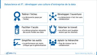 © 33
Datascience et IT : développer une culture d’entreprise de la data
Tolérer l’échec
• La découverte passe par
l’échec
Développer l’ouverture
• La datascience n’est rien sans
collaboration
Faciliter l’accès
• La démocratisation nécessite
des accès fluides aux data
Valoriser le travail
• Les efforts sont louables
autant que les résultats
Simplifier les outils
• La performance est moins
critique que la généralisation
Aplatir la hiérarchie
• Trop de niveaux tue la
collaboration
 