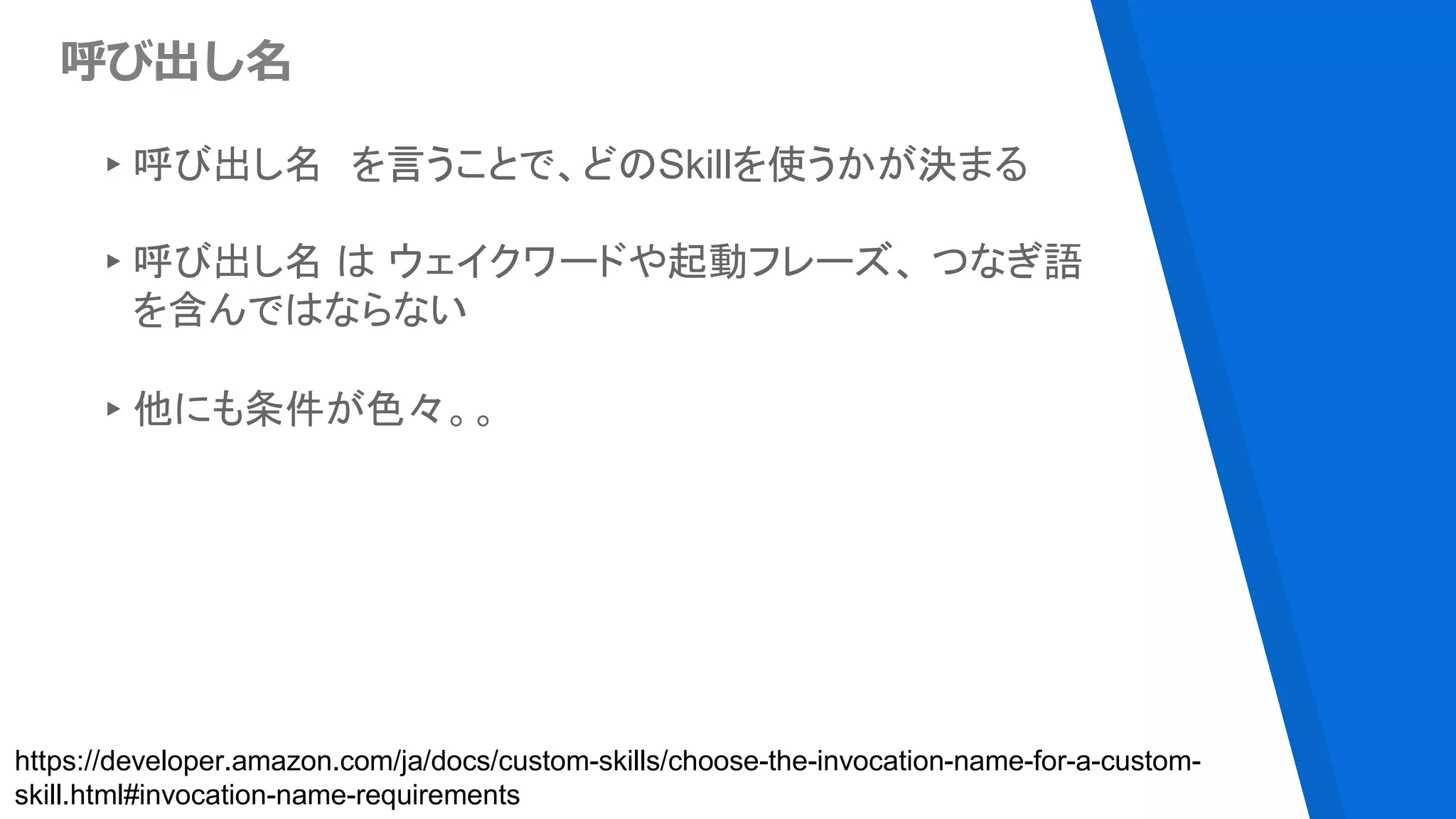 呼び出し名
▸呼び出し名 を言うことで、どのSkillを使うかが決まる
▸呼び出し名 は ウェイクワードや起動フレーズ、 つなぎ語
を含んではならない
▸他にも条件が色々。。
https://developer.amazon.com/ja/docs/custom-skills/choose-the-invocation-name-for-a-custom-
skill.html#invocation-name-requirements
 