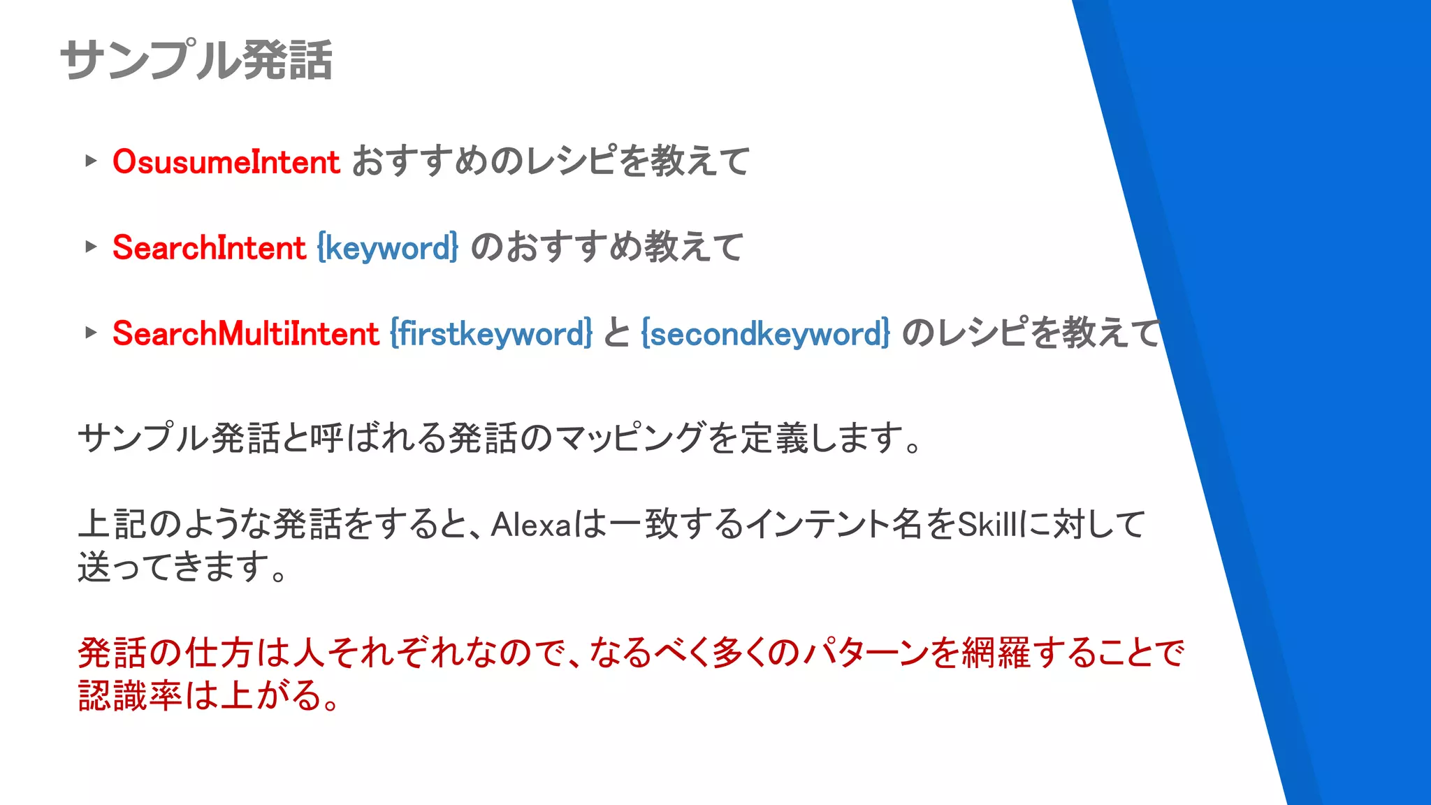 ▸OsusumeIntent おすすめのレシピを教えて
▸SearchIntent {keyword} のおすすめ教えて
▸SearchMultiIntent {firstkeyword} と {secondkeyword} のレシピを教えて
サンプル発話
サンプル発話と呼ばれる発話のマッピングを定義します。
上記のような発話をすると、Alexaは一致するインテント名をSkillに対して
送ってきます。
発話の仕方は人それぞれなので、なるべく多くのパターンを網羅することで
認識率は上がる。
 