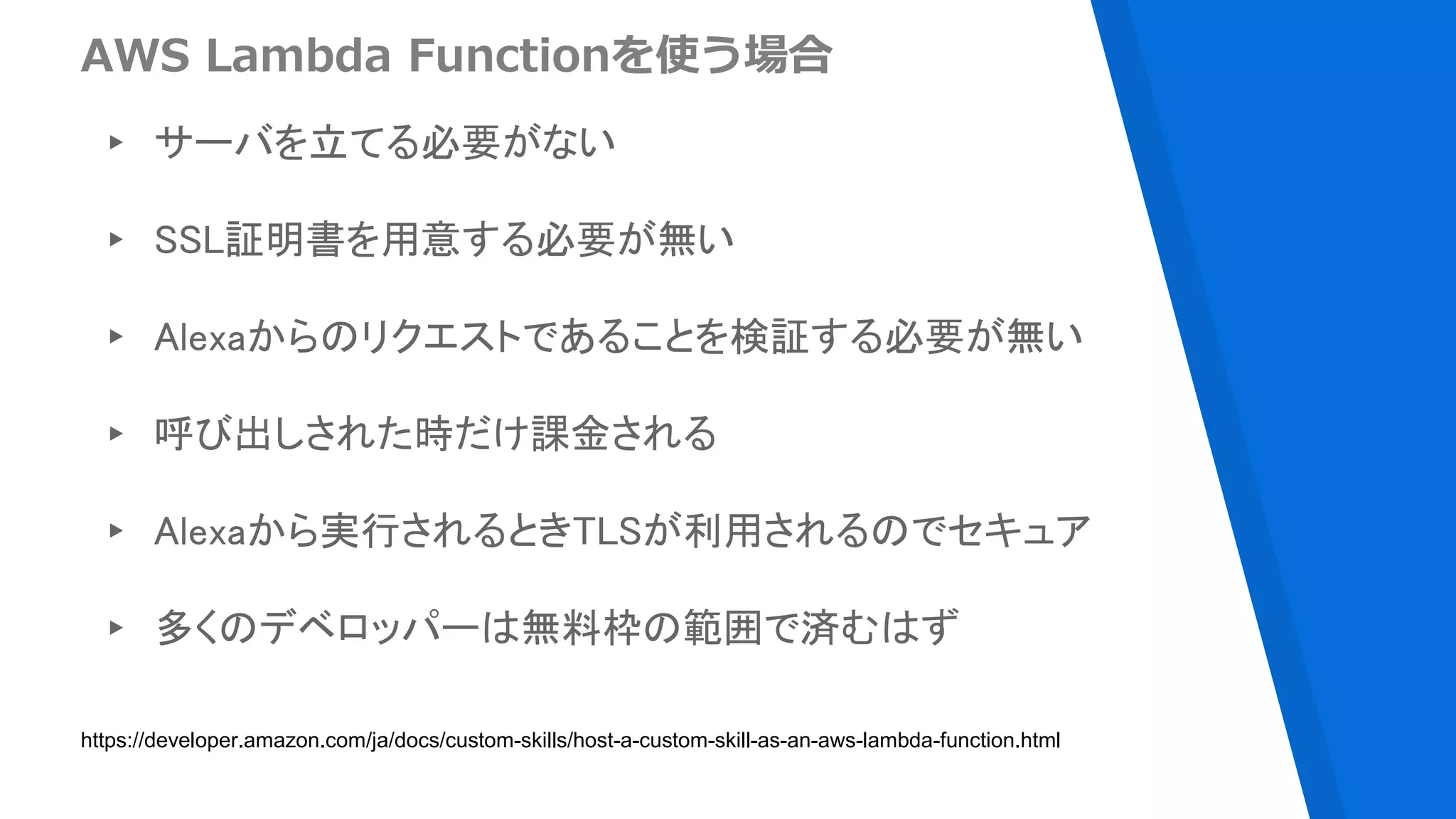 AWS Lambda Functionを使う場合
▸ サーバを立てる必要がない
▸ SSL証明書を用意する必要が無い
▸ Alexaからのリクエストであることを検証する必要が無い
▸ 呼び出しされた時だけ課金される
▸ Alexaから実行されるときTLSが利用されるのでセキュア
▸ 多くのデベロッパーは無料枠の範囲で済むはず
https://developer.amazon.com/ja/docs/custom-skills/host-a-custom-skill-as-an-aws-lambda-function.html
 
