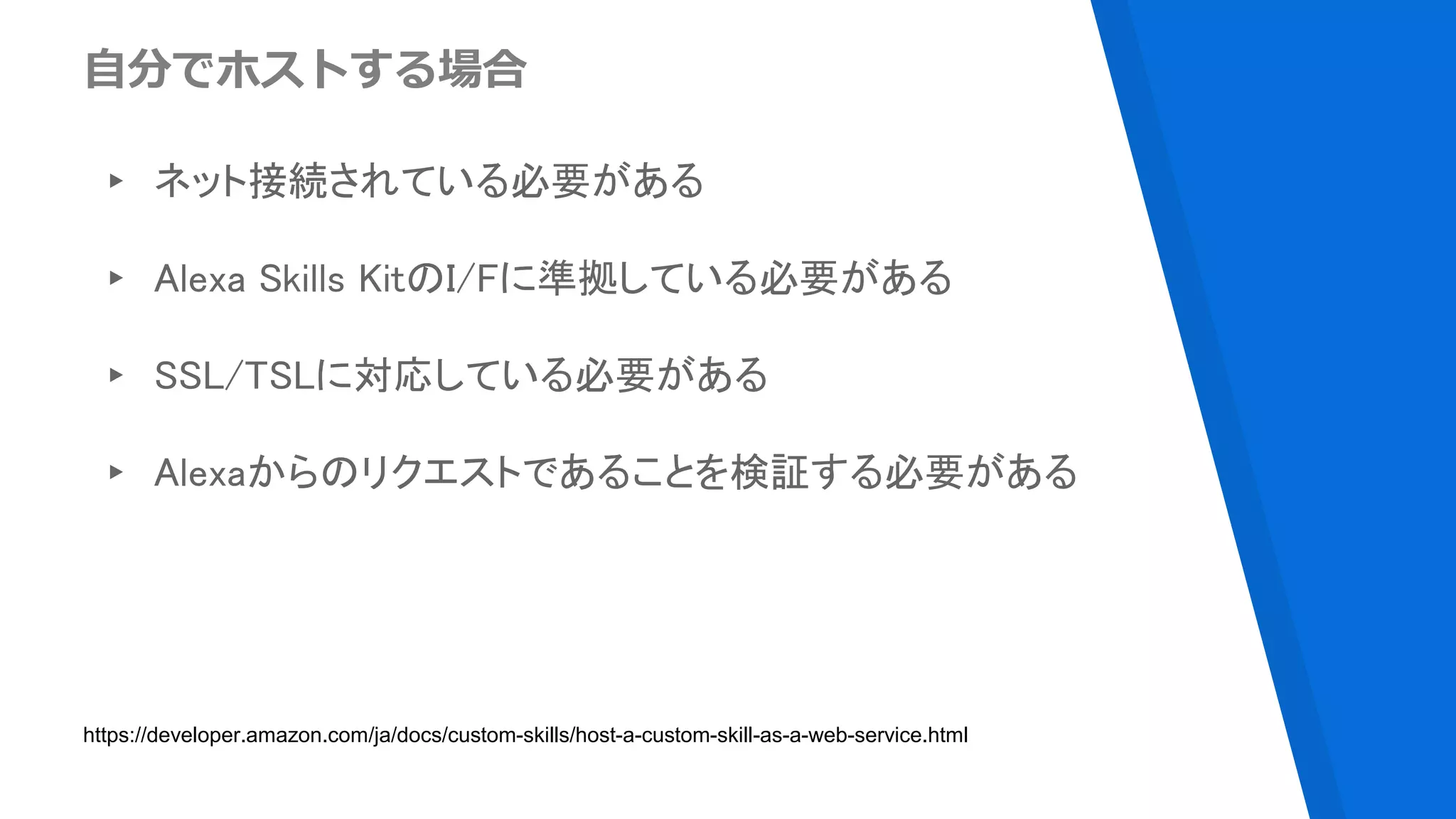 自分でホストする場合
▸ ネット接続されている必要がある
▸ Alexa Skills KitのI/Fに準拠している必要がある
▸ SSL/TSLに対応している必要がある
▸ Alexaからのリクエストであることを検証する必要がある
https://developer.amazon.com/ja/docs/custom-skills/host-a-custom-skill-as-a-web-service.html
 
