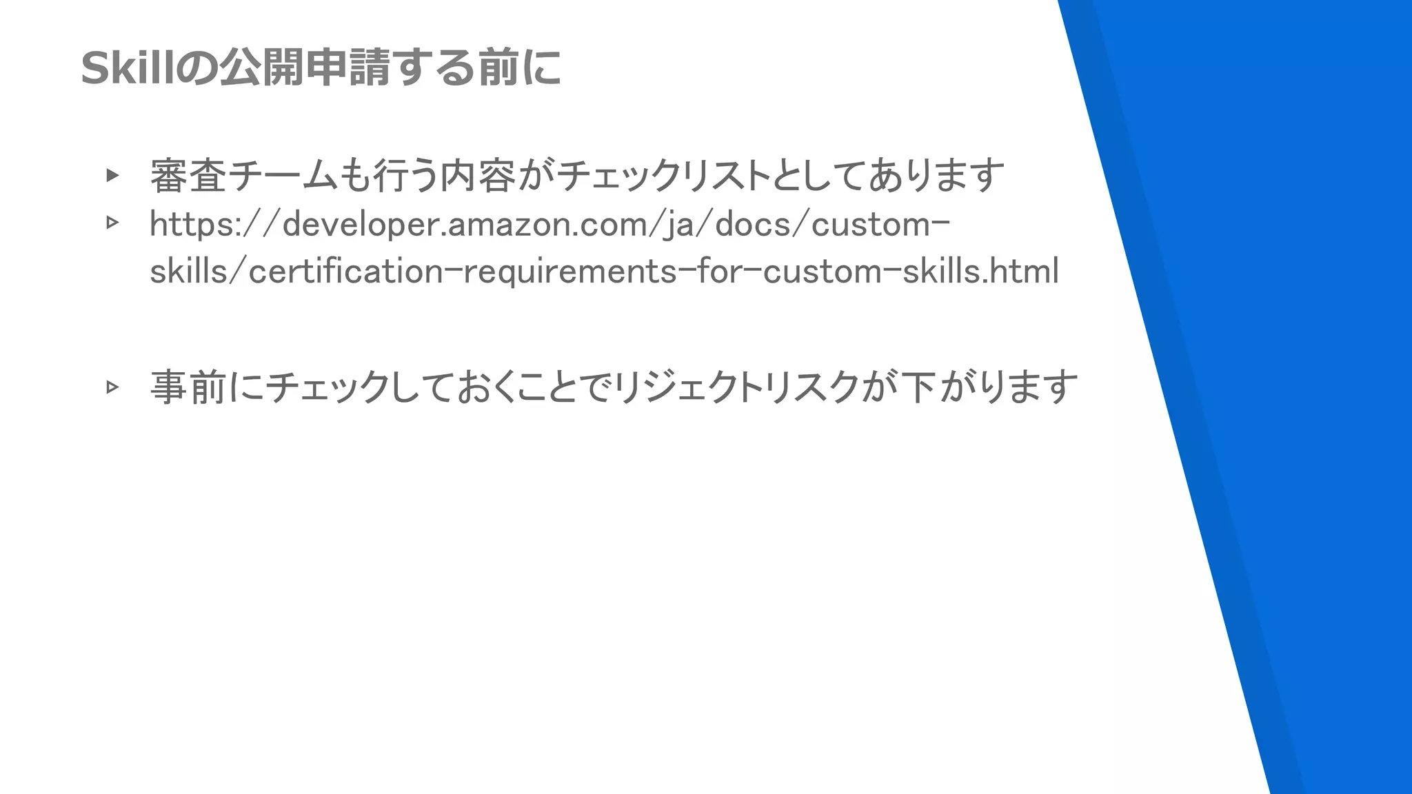 Skillの公開申請する前に
▸ 審査チームも行う内容がチェックリストとしてあります
▹ https://developer.amazon.com/ja/docs/custom-
skills/certification-requirements-for-custom-skills.html
▹ 事前にチェックしておくことでリジェクトリスクが下がります
 