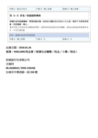 早餐 O：飯店內美式 中餐 X：機上套餐 晚餐 X：機上套餐
第 10 天 香港／桃園國際機場
客機於返回桃園機場，帶著甜蜜回憶，結束此次難忘的古埃及十日之旅，期待下次與您再相
會，祝您健康、順心。
【本行程之各項內容及價格因季節、氣候等其他因素而有所變動，請依出發前說明會資料為
主，不另行通知】
住宿：溫暖的家或同等級旅館
早餐 X：機上套餐 中餐 X：X 晚餐 X：X
出發日期：2018.01.26
報價：N$65,000/現金價（報價包含團費／稅金／小費／接送）
府城旅行社有限公司
王瑞同
06-2638018 / 0935-226328
台南市中華西路一段 250 號
 