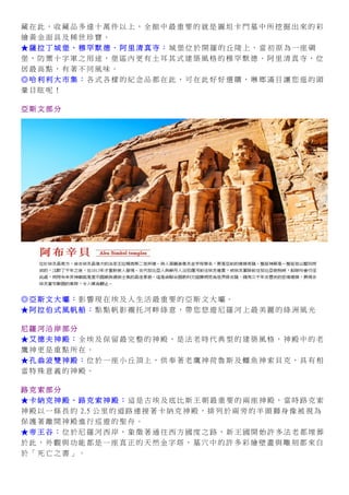 藏 在 此 ， 收 藏 品 多 達 十 萬 件 以 上 ， 全 館 中 最 重 要 的 就 是 圖 坦 卡 門 墓 中 所 挖 掘 出 來 的 彩
繪 黃 金 面 具 及 稀 世 珍 寶 。
★ 薩 拉 丁 城 堡 、 穆 罕 默 德 ． 阿 里 清 真 寺 ： 城 堡 位 於 開 羅 的 丘 陵 上 ， 當 初 原 為 一 座 碉
堡 ， 防 禦 十 字 軍 之 用 途 ， 堡 區 內 更 有 土 耳 其 式 建 築 風 格 的 穆 罕 默 德 ． 阿 里 清 真 寺 ， 位
居 最 高 點 ， 有 著 不 同 風 味 。
◎ 哈 利 利 大 市 集 ： 各 式 各 樣 的 紀 念 品 都 在 此 ， 可 在 此 好 好 選 購 ， 琳 瑯 滿 目 讓 您 逛 的 頭
暈 目 眩 呢 ！
亞 斯 文 部 分
◎ 亞 斯 文 大 壩 ： 影 響 現 在 埃 及 人 生 活 最 重 要 的 亞 斯 文 大 壩 。
★ 阿 拉 伯 式 風 帆 船 ： 點 點 帆 影 襯 托 河 畔 綠 意 ， 帶 您 悠 遊 尼 羅 河 上 最 美 麗 的 綠 洲 風 光
尼 羅 河 沿 岸 部 分
★ 艾 德 夫 神 殿 ： 全 埃 及 保 留 最 完 整 的 神 殿 ， 是 法 老 時 代 典 型 的 建 築 風 格 ， 神 殿 中 的 老
鷹 神 更 是 重 點 所 在 。
★ 孔 翁 波 雙 神 殿 ： 位 於 一 座 小 丘 頂 上 ， 供 奉 著 老 鷹 神 荷 魯 斯 及 鱷 魚 神 索 貝 克 ， 具 有 相
當 特 殊 意 義 的 神 殿 。
路 克 索 部 分
★ 卡 納 克 神 殿 、 路 克 索 神 殿 ： 這 是 古 埃 及 底 比 斯 王 朝 最 重 要 的 兩 座 神 殿 ， 當 時 路 克 索
神 殿 以 一 條 長 約 2.5 公 里 的 道 路 連 接 著 卡 納 克 神 殿 ， 排 列 於 兩 旁 的 羊 頭 獅 身 像 被 視 為
保 護 著 離 開 神 殿 進 行 巡 遊 的 聖 舟 。
★ 帝 王 谷 ： 位 於 尼 羅 河 西 岸 ， 象 徵 著 通 往 西 方 國 度 之 路 ， 新 王 國 開 始 許 多 法 老 都 埋 葬
於 此 ， 外 觀 與 功 能 都 是 一 座 真 正 的 天 然 金 字 塔 ， 墓 穴 中 的 許 多 彩 繪 壁 畫 與 雕 刻 都 來 自
於 「 死 亡 之 書 」 。
 