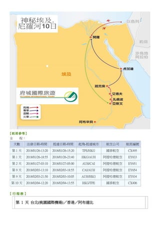 全 程：
天數 出發日期-時間 抵達日期-時間 起飛-抵達城市 航空公司 航班編號
第 1 天 2018/01/26-13:20 2018/01/26-15:20 TPE/HKG 國泰航空 CX495
第 1 天 2018/01/26-18:55 2018/01/26-23:40 HKG/AUH 阿提哈德航空 EY833
第 2 天 2018/01/27-03:10 2018/01/27-05:00 AUH/CAI 阿提哈德航空 EY651
第 9 天 2018/02/03-13:10 2018/02/03-18:55 CAI/AUH 阿提哈德航空 EY654
第 9 天 2018/02/03-21:50 2018/02/03-10:05 AUH/HKG 阿提哈德航空 EY834
第 10 天 2018/02/04-12:20 2018/02/04-13:55 HKG/TPE 國泰航空 CX406
第 1 天 台北(桃園國際機場)／香港／阿布達比
 