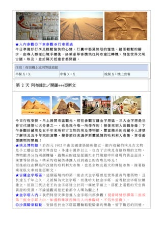 ★ 入 內 參 觀 ◎ 下 車 參 觀 ※ 行 車 經 過
今 日 準 備 好 行 李 及 輕 鬆 愉 快 的 心 情 ， 行 囊 中 裝 滿 無 限 的 憧 憬 ， 踏 著 輕 鬆 的 腳
步 ， 由 專 人 辦 理 出 境 手 續 後 ， 搭 乘 豪 華 客 機 飛 往 阿 布 達 比 轉 機 ， 飛 往 世 界 文 明
古 國 ： 埃 及 ， 並 於 隔 天 抵 達 首 都 開 羅 。
住宿：夜宿機上或同等級旅館
早餐 X：X 中餐 X：X 晚餐 X：機上套餐
第 2 天 阿布達比／開羅+++亞斯文
今 日 行 程 安 排 ， 早 上 展 開 市 區 觀 光 ， 前 往 參 觀 吉 薩 金 字 塔 區 ， 三 大 金 字 塔 是 世
界 古 代 建 築 七 大 奇 景 之 一 ， 也 是 現 今 唯 一 所 倖 存 的 ； 接 著 來 到 人 面 獅 身 像 ； 下
午 參 觀 珍 藏 埃 及 五 千 年 來 所 有 古 文 物 的 埃 及 博 物 館 ， 豐 富 精 采 的 收 藏 令 人 清 楚
了 解 埃 及 五 千 年 來 的 演 變 。 接 著 前 往 充 滿 伊 斯 蘭 風 情 的 哈 利 利 大 市 集 ， 享 受 殺
價 購 物 的 樂 趣 ！
★ 埃 及 博 物 館 ： 於 西 元 1902 年 由 法 國 建 築 師 所 建 立 ， 館 內 收 藏 的 埃 及 古 文 物
及 手 工 藝 品 位 居 世 界 首 位 ， 多 達 十 萬 件 以 上 ， 包 含 了 古 埃 及 各 個 時 期 的 文 物 ，
博 物 館 共 分 為 兩 個 樓 層 ， 最 精 采 的 就 是 從 圖 坦 卡 門 陵 寢 中 所 發 現 的 黃 金 面 具 、
珠 寶 等 陪 葬 品 ； 精 采 的 收 藏 彷 彿 讓 人 回 到 過 去 的 古 埃 及 時 光 ！
而 後 前 往 由 驛 站 所 改 建 的 哈 利 利 大 市 集 ， 也 是 全 埃 及 最 大 的 傳 統 市 集 。 接 著 搭
乘 夜 臥 火 車 前 往 亞 斯 文 。
★ 吉 薩 金 字 塔 區 ： 這 個 區 域 內 的 第 一 座 古 夫 金 字 塔 曾 是 世 界 最 高 的 建 築 物 ， 且
長 達 五 千 年 之 久 ， 又 被 稱 為 大 金 字 塔 ， 而 後 哈 夫 拉 金 字 塔 、 孟 考 拉 金 字 塔 依 續
建 立 ， 祖 孫 三 代 法 老 王 的 金 字 塔 建 立 於 同 一 條 地 平 線 上 ， 搭 配 上 湛 藍 的 天 空 與
黃 澄 的 荒 漠 ， 不 論 遠 觀 或 是 近 看 都 令 人 嘆 為 觀 止 ！
★ 金 字 塔 入 內 ： 我 們 特 別 安 排 您 進 入 金 字 塔 內 部 參 觀 （ 視 當 時 情 形 擇 第 二 座 或
第 三 座 金 字 塔 入 內 ， 如 遇 特 殊 狀 況 無 法 入 內 參 觀 時 ， 不 另 外 退 費 ） 。
◎ 沙 漠 騎 乘 駱 駝 ： 安 排 您 於 金 字 塔 區 體 驗 駱 駝 騎 乘 的 樂 趣 ， 留 下 難 忘 的 回 憶 。
 