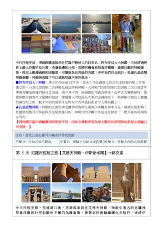 今日行程安排，清晨跟隨車隊前往尼羅河最迷人的終曲站：阿布辛貝大小神殿，沿途經過世
界上最大的撒哈拉沙漠，浩瀚無邊的沙漠，您將有機會看到海市蜃樓，雄偉壯觀的神殿建
築，再加上搬遷過程的困難度，可堪稱為世界級的古蹟！中午我們往北航行，抵達孔翁波雙
神殿參觀，神廟居高臨下可以遠眺尼羅河岸的風光。
●阿布辛貝大小神殿：建立於西元前 1275 年，是由古埃及最偉大的法老王拉姆西斯二世所
建立的，分為拉姆西斯二世神殿及納法塔莉神殿，大神殿門口的四座拉姆西斯二世巨像當年
傳說有嚇阻南邊的蘇丹之用途，現今其中的一座頭像因地震而掉落；亞斯文大壩興建時，也
獲得聯合國教科文組織的協助，使用驚人的技術及大筆的金錢援助下，將神殿切割往上搬遷
約兩百呎之地，數千年前的建築手法與現今的再造技術皆令人嘆為觀止！
★孔翁波雙神殿：神殿的北側供奉老鷹神荷魯斯及南側供奉鱷魚神索貝克，兩側互相對稱，
此建築型態及信仰在埃及是絕無僅有的；神殿內的浮雕大多是在托勒密十二世及羅馬時期所
完成的。
【因每艘尼羅河遊輪靠岸時間皆不同，因此各景點停留及岸上觀光的時間皆依船程由遊輪公
司安排。】
住宿：當地五星尼羅河河輪或同等級旅館
早餐 O：自助式或早餐盒 中餐 O：遊輪上自助式或套餐 晚餐 O：遊輪上自助式或套餐
第 5 天 尼羅河巡航之旅【艾德夫神殿、伊斯納水閘】→路克索
今 日 行 程 安 排 ， 抵 達 港 口 後 ， 搭 乘 馬 車 前 往 艾 德 夫 神 殿 ， 神 殿 中 著 名 的 老 鷹 神
荷 魯 浮 雕 設 計 更 彰 顯 出 王 權 的 保 護 象 徵 ， 接 著 返 回 遊 輪 繼 續 向 北 航 行 ， 途 經 伊
 