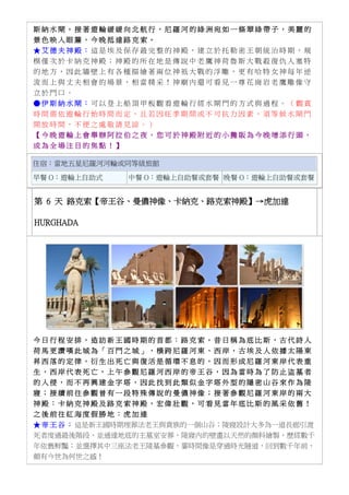 斯 納 水 閘 。 接 著 遊 輪 緩 緩 向 北 航 行 ， 尼 羅 河 的 綠 洲 宛 如 一 條 翠 綠 帶 子 ， 美 麗 的
景 色 映 入 眼 簾 ， 今 晚 抵 達 路 克 索 。
★ 艾 德 夫 神 殿 ： 這 是 埃 及 保 存 最 完 整 的 神 殿 ， 建 立 於 托 勒 密 王 朝 統 治 時 期 ， 規
模 僅 次 於 卡 納 克 神 殿 ； 神 殿 的 所 在 地 是 傳 說 中 老 鷹 神 荷 魯 斯 大 戰 殺 復 仇 人 塞 特
的 地 方 ， 因 此 牆 壁 上 有 各 種 描 繪 著 兩 位 神 祇 大 戰 的 浮 雕 ， 更 有 哈 特 女 神 每 年 逆
流 而 上 與 丈 夫 相 會 的 場 景 ， 相 當 精 采 ！ 神 廟 內 還 可 看 見 一 尊 花 崗 岩 老 鷹 雕 像 守
立 於 門 口 。
● 伊 斯 納 水 閘 ： 可 以 登 上 船 頂 甲 板 觀 看 遊 輪 行 經 水 閘 門 的 方 式 與 過 程 。 （ 觀 賞
時 間 需 依 遊 輪 行 始 時 間 而 定 ， 且 若 因 旺 季 期 間 或 不 可 抗 力 因 素 ， 須 等 候 水 閘 門
開 放 時 間 ， 不 便 之 處 敬 請 見 諒 。 ）
【 今 晚 遊 輪 上 會 舉 辦 阿 拉 伯 之 夜 ， 您 可 於 神 殿 附 近 的 小 攤 販 為 今 晚 增 添 行 頭 ，
成 為 全 場 注 目 的 焦 點 ！ 】
住宿：當地五星尼羅河河輪或同等級旅館
早餐 O：遊輪上自助式 中餐 O：遊輪上自助餐或套餐 晚餐 O：遊輪上自助餐或套餐
第 6 天 路克索【帝王谷、曼儂神像、卡納克、路克索神殿】→虎加達
HURGHADA
今 日 行 程 安 排 ， 造 訪 新 王 國 時 期 的 首 都 ： 路 克 索 ， 昔 日 稱 為 底 比 斯 ， 古 代 詩 人
荷 馬 更 讚 嘆 此 城 為 「 百 門 之 城 」 ， 橫 跨 尼 羅 河 東 、 西 岸 ， 古 埃 及 人 依 據 太 陽 東
昇 西 落 的 定 律 ， 衍 生 出 死 亡 與 復 活 是 循 環 不 息 的 ， 因 而 形 成 尼 羅 河 東 岸 代 表 重
生 ， 西 岸 代 表 死 亡 ， 上 午 參 觀 尼 羅 河 西 岸 的 帝 王 谷 ， 因 為 當 時 為 了 防 止 盜 墓 者
的 入 侵 ， 而 不 再 興 建 金 字 塔 ， 因 此 找 到 此 類 似 金 字 塔 外 型 的 隱 密 山 谷 來 作 為 陵
寢 ； 接 續 前 往 參 觀 曾 有 一 段 特 殊 傳 說 的 曼 儂 神 像 ； 接 著 參 觀 尼 羅 河 東 岸 的 兩 大
神 殿 ： 卡 納 克 神 殿 及 路 克 索 神 殿 ， 宏 偉 壯 觀 ， 可 看 見 當 年 底 比 斯 的 風 采 依 舊 ！
之 後 前 往 紅 海 度 假 勝 地 ： 虎 加 達
★ 帝 王 谷 ： 這是新王國時期埋葬法老王與貴族的一個山谷；陵寢設計大多為一道長廊引渡
死者度過最後階段，並通達地底的主墓室安葬，陵寢內的壁畫以天然的顏料繪製，歷經數千
年依舊鮮豔；並選擇其中三座法老王陵墓參觀，霎時間像是穿過時光隧道，回到數千年前，
頗有今世為何世之感！
 