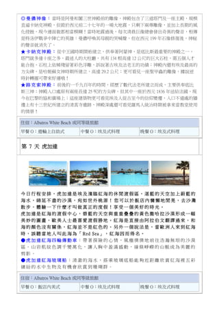 ◎ 曼 儂 神 像 ： 當時是阿曼和闐三世神殿前的雕像，神殿包含了三道塔門及一座主殿，規模
直逼卡納克神殿，但毀於西元前二十七年的一場大地震，只剩下兩尊雕像，並加上長期的風
化侵蝕，現今連面貌都相當模糊！當時地震過後，每次清晨巨像總會發出奇異的聲音，相傳
是特洛伊戰爭中陣亡的英雄：曼儂呼喚其母親的哭喊聲，但在西元 199 年石像修復後，神秘
的聲音就消失了。
★ 卡 納 克 神 殿 ： 從中王國時期開始建立，供奉著阿蒙神，是底比斯最重要的神殿之一，
塔門就多達十座之多，最迷人的大柱廳，共有 134 根高達 12 公尺的巨大石柱，需五個人才
能合抱，石柱上依稀殘留著彩色浮雕，訴說著古埃及法老王的功績；神殿內還有埃及最高的
方尖碑，是哈姬蘇女神時期所建立，高達 29.2 公尺；更可看見一座聖甲蟲的雕像，據說逆
時針轉圈可帶來好運哦！
★ 路 克 索 神 殿 ： 前後約一千九百年的時間，經歷了數代法老所建立而成，主要供奉底比
斯三神；神殿入口處原有兩座長達 25 呎的方尖碑，但其中一座於西元 1836 年送給法國，現
今在巴黎的協和廣場上；這座建築物更可看見埃及人從古至今的信仰變遷，入口不遠處的牆
邊上有十三世紀所建立的清真寺遺跡，神殿深處還可看見羅馬人統治時期被拿來當教堂使用
的情景！
住宿：Albatros White Beach 或同等級旅館
早餐 O：遊輪上自助式 中餐 O：埃及式料理 晚餐 O：埃及式料理
第 7 天 虎加達
今 日 行 程 安 排 ， 虎 加 達 是 埃 及 濱 臨 紅 海 的 休 閒 渡 假 區 ， 湛 藍 的 天 空 加 上 蔚 藍 的
海 水 ， 綿 延 不 盡 的 沙 漠 ， 宛 如 世 外 桃 源 ！ 您 可 以 於 飯 店 內 慵 懶 地 閒 晃 、 去 沙 灘
散 步 ， 體 驗 一 下 什 麼 才 叫 做 真 正 的 度 假 ！ 享 受 一 個 美 好 的 時 光 。
虎 加 達 是 紅 海 的 渡 假 中 心 ， 碧 藍 的 天 空 與 重 重 疊 疊 的 黃 色 撒 哈 拉 沙 漠 形 成 一 幅
美 妙 的 圖 畫 ， 歐 美 人 士 最 喜 愛 渡 假 勝 地 。 紅 海 是 直 接 由 阿 拉 伯 文 翻 譯 過 來 ， 和
海 的 顏 色 沒 有 關 係 ， 紅 海 並 不 是 紅 色 的 。 另 外 一 個 說 法 是 ， 當 歐 洲 人 來 到 紅 海
時 ， 誤 聽 當 地 人 叫 此 海 為 「 Red Sea」 ， 紅 海 因 而 得 名 。
● 虎 加 達 紅 海 四 輪 傳 動 車 ： 帶 著 探 險 的 心 情 ， 風 塵 僕 僕 地 前 往 浩 瀚 無 垠 的 沙 漠
區 。 山 岩 肌 紋 色 調 千 變 萬 化 ， 讓 人 胸 中 盈 滿 感 動 ， 線 條 崢 嶸 的 山 脈 成 為 美 麗 的
剪 影 。
● 虎 加 達 紅 海 玻 璃 船 ： 清 澈 的 海 水 ， 搭 乘 玻 璃 底 船 能 夠 近 距 離 欣 賞 紅 海 裡 五 彩
繽 紛 的 水 中 生 物 及 有 機 會 欣 賞 到 珊 瑚 群 。
住宿：Albatros White Beach 或同等級旅館
早餐 O：飯店內美式 中餐 O：埃及式料理 晚餐 O：埃及式料理
 